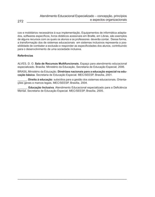 Atendimento Educacional Especializado – concepção, princípios
                                                     e aspectos organizacionais
272


cos e mobiliários necessários à sua implementação. Equipamentos de informática adapta-
dos, softwares específicos, livros didáticos acessíveis em Braille, em Libras, são exemplos
de alguns recursos com os quais os alunos e os professores deverão contar. Dessa forma,
a transformação dos de sistemas educacionais em sistemas inclusivos representa a pos-
sibilidade de combater a exclusão e responder as especificidades dos alunos, contribuindo
para o desenvolvimento de uma sociedade inclusiva.

Referências

ALVES, D. O. Sala de Recursos Multifuncionais. Espaço para atendimento educacional
especializado. Brasília: Ministério da Educação, Secretaria de Educação Especial, 2006.
BRASIL.Ministério da Educação. Diretrizes nacionais para a educação especial na edu-
cação básica. Secretaria de Educação Especial. MEC/SEESP, Brasília, 2001.
______. Direito à educação: subsídios para a gestão dos sistemas educacionais. Orienta-
ções gerais e marcos legais. MEC/SEESP, Brasília, 2004.
______. Educação Inclusiva. Atendimento Educacional especializado para a Deficiência
Mental. Secretaria de Educação Especial. MEC/SEESP, Brasília, 2005.
 