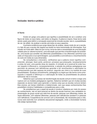 Inclusão: teoria e prática

                                                                                     Mara Lúcia Madrid Sartoretto1



A Teoria

        Existe em grego uma palavra que significa a possibilidade de ver e analisar uma
figura de todos os seus lados, sob todos os ângulos. A palavra é épora. Esse termo está
sendo usado para definir a concepção essencial da inclusão escolar, isto é, a possibilidade
de ver, de refletir, de analisar a escola sob todos os seus aspectos.
        A primeira evidência que surge desse tipo de análise, desse modo de ver a escola,
é o fato de que a escola não esgota sua tarefa na mera transmissão de informações. Sua
missão vai muito além. Mais do que nunca, torna-se clara a necessidade de uma educação
voltada para os valores humanos, uma educação que permita a transformação da socieda-
de, uma escola que acredite nas diferentes possibilidades e nos diferentes caminhos que
cada um traça para a sua aprendizagem, que possibilite a convivência e o reconhecimento
do outro em todas as suas dimensões.
        Se consultarmos o dicionário, verificamos que a palavra incluir significa com-
preender, abranger, fazer parte, pertencer, processo que pressupõe, necessariamente
e antes de tudo, uma grande dose de respeito. A inclusão só é possível lá onde hou-
ver respeito à diferença e, conseqüentemente, a adoção de práticas pedagógicas que
permitam às pessoas com deficiências aprender e ter reconhecidos e valorizados os
conhecimentos que são capazes de produzir, segundo seu ritmo e na medida de suas
possibilidades. Qualquer procedimento, pedagógico ou legal que não tenha como pres-
suposto o respeito à diferença e a valorização de todas as possibilidades da pessoa
deficiente não é inclusão.
        Sabemos que o processo de transformação da escola comum é lento e exige uma
ruptura com os modelos pedagógicos vigentes. Sabemos também que em muitas escolas
especiais os alunos lutam para aprender a mesma coisa que as escolas comuns tentam
lhes ensinar, por tempo indefinido e indeterminado, sem que esses conhecimentos lhes
possibilitem construir habilidades e competências para a vida.
        Se acreditarmos que o papel da escola é construir cidadania por meio do acesso
ao conhecimento, isto só será possível se dentro da escola tivermos uma verdadeira re-
presentação do grupo social que está fora da escola: pessoas com diferentes credos, de
raças diferentes, com saberes diferentes, pessoas sem deficiências (existem?) e pessoas
com deficiência. A experiência de conviver com a diversidade, tão necessária para a vida,
nunca será exercida num ambiente educacional segregado, onde a diversidade humana
não esteja representada.




       1 Pedagoga; Especialista em Educação Infantil e Estimulação Precoce;Consultora da Federação Brasileira das
       Associações de Síndrome de Down .
 