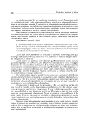 Inclusão: teoria e prática
274


        As escolas especiais têm um papel muito importante a cumprir. Pedagogicamente
– e constitucionalmente! – elas existem para oferecer atendimento educacional especia-
lizado, e não educação especial. E o atendimento educacional especializado tem por es-
copo garantir aos alunos com deficiências especiais a possibilidade de aprenderem o que
é diferente do ensino comum e desenvolver aquelas habilidades de que eles necessitam
para poderem ultrapassar as barreiras impostas pela deficiência.
        Mas, para que o processo de inclusão realmente aconteça, precisamos abandonar
o comodismo decorrente das nossas pràticas homogeneizadoras, meritocráticas, paterna-
listas e corporativistas, sobretudo, e particularmente, quando trabalhamos com pessoas
com deficiência mental.
        Como bem diz Mantoan (1996):

       [...] resistimos à inclusão escolar porque ela nos faz lembrar que temos uma dívida a saldar em rela-
       ção aos alunos que excluímos, por motivos muitas vezes banais e inconsistentes, apoiados por uma
       organização pedagógica escolar que se destina a alunos ideais, padronizados por uma concepção de
       normalidade e de deficiência arbitrariamente definida.

        Alunos com e sem deficiência são excluídos da escola há muito tempo, sem que
mudanças efetivas sejam feitas para resolver esse problema, as medidas até agora adota-
das não passam de paliativos.
        Agora, porém, são os alunos com deficiência que freqüentam as escolas comuns
que estão impondo a nós professores uma reflexão mais séria acerca da nossa concepção
de escola e das nossas práticas pedagógicas. E já existem, no país todo, tanto em escolas
comuns quanto em escolas especiais, inúmeras experiências bem-sucedidas de pessoas e
entidades, que, com responsabilidade, sem alarde e com fundamentação científica sólida,
estão abrindo o caminho da educação inclusiva e eliminando as velhas e bolorentas práti-
cas excludentes da pedagogia tradicional.
        Há muitas escolas regulares que abriram as suas portas a alunos com deficiências
e tentam, seriamente, fazer uma escola de boa qualidade, com respeito a todos os alunos,
deficientes ou não. E há também muitas escolas especiais que optaram por oportunizar
atendimento educacional especializado no turno oposto ao turno em que freqüentam a
escola comum, com resultados altamente positivos.
        O argumento do despreparo dos professores não pode continuar sendo álibi
para impedir a inclusão escolar de pessoas com deficiências. Se não estamos prepa-
rados, precisamos urgentemente nos preparar. E uma verdadeira preparação começa
com a possibilidade e pelo desafio de acolher as diferenças na sala de aula e pela
busca de novas respostas educacionais. Nesse processo, a responsabilidade é de
todos – pais, diretores, supervisores, orientadores educacionais, professores, alunos
– e, principalmente, das autoridades responsáveis pela definição e implementação das
políticas educacionais.
        Discutir e propor alternativas para a consolidação de uma escola inclusiva é direito
e dever de todos os que acreditam que a escola é o local privilegiado, e muitas vezes único,
onde, de fato, os sujeitos de sua própria educação, quaisquer que sejam suas limitações,
podem fazer a experiência fundamental, e absolutamente necessária, da cidadania, em
toda a sua plenitude.
 