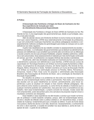 III Seminário Nacional de Formação de Gestores e Educadores
                                                                                     275


A Prática

       A Associação dos Familiares e Amigos do Down de Cachoeira do Sul.
       Sua experiência de inclusão por meio
       do Atendimento Educacional Especializado

         A Associação dos Familiares e Amigos do Down (AFAD) de Cachoeira do Sul, Rio
Grande do Sul, é uma organização não governamental que, desde a sua fundação, assu-
miu a luta pela inclusão.
         Além de atender alunos com Síndrome de Down no turno inverso ao da escola co-
mum que o aluno freqüenta, a AFAD atua sistematicamente na formação de professores,
o que vem produzindo mudanças importantes nas práticas pedagógicas escolares e con-
seqüentemente melhores condições de aprendizagem para todas as crianças com ou sem
deficiência nas redes regulares.
         A parte mais desafiadora de seu trabalho consiste no assessoramento às escolas –
públicas e privadas – e a instituições não governamentais que se dedicam ao atendimento de
pessoas com deficiências e que acreditam que somente pela convivência com as diferenças
a escola cumprirá uma de suas principais finalidades: preparar cidadãos autônomos, solidá-
rios e sem preconceitos. Esse assessoramento é realizado por meio da formação continuada
em serviço, que inclui os professores e as equipes diretivas das escolas e secretarias.
         Atualmente, além das atividades realizadas em Cachoeira do Sul, que envolvem
o atendimento a pessoas com deficiências e suas famílias, a AFAD executa cursos de
capacitação em Tecnologia Assistiva com ênfase na Comunicação Aumentativa e Alter-
nativa, na perspectiva da educação inclusiva, em Santa Catarina, Rio Grande do Sul,
Alagoas, Bahia, Amazonas e Goiás. Também coordena um Curso de Educação Infantil
com ênfase na inclusão e na estimulação precoce na Paraíba, Bahia, Pernambuco,
Amazonas, Ceará e Pará. Esse curso foi proposto e administrado pela Associação
Brasileira das Associações de Síndrome de Down, sob a orientação da Secretaria de
Educação Especial/MEC.
         Os desafios da prática e os problemas do dia-a-dia nos mostraram a necessi-
dade de uma fundamentação teórica sólida e permanente. Para tanto, os professores
das escolas com as quais trabalhamos se reúnem, periodicamente, para trocar ex-
periências e para se atualizar em relação à mais recente reflexão pedagógica, não
para utilizá-la como receita ou panacéia, ou como forma de adesão a modismos que a
qualquer momento poderão ser substituídos, mas para dar rumo e consistência ao seu
trabalho. Sem essa fundamentação, o próprio conceito de inclusão, muitas vezes tão
mal compreendido, pode descambar para uma caricatura da proposta original e levar a
resultados contrários aos desejados.
         Esse trabalho e essa experiência nos têm levado a concluir que investir na forma-
ção do professor é tarefa bastante complexa, porque, além da fundamentação teórica,
envolve o desafio da reflexão sobre a prática cotidiana e, em decorrência disso, a neces-
sidade da mudança, fundamental para que a inclusão se efetive. O pano de fundo dessa
nova postura, diante dos alunos e com eles, deverá ser, necessariamente, o conhecimento
de como o aluno aprende, a ousadia de acreditar nos seus talentos e, acima de tudo – e
apesar de tudo – o gosto de ser professor.
 