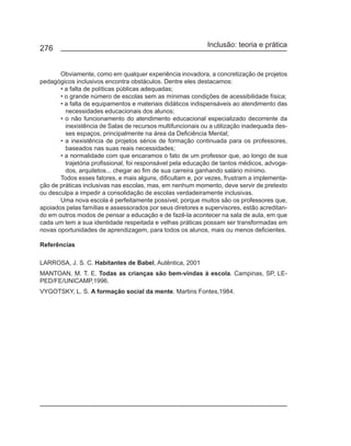 Inclusão: teoria e prática
276


       Obviamente, como em qualquer experiência inovadora, a concretização de projetos
pedagógicos inclusivos encontra obstáculos. Dentre eles destacamos:
       • a falta de políticas públicas adequadas;
       • o grande número de escolas sem as mínimas condições de acessibilidade física;
       • a falta de equipamentos e materiais didáticos indispensáveis ao atendimento das
         necessidades educacionais dos alunos;
       • o não funcionamento do atendimento educacional especializado decorrente da
         inexistência de Salas de recursos multifuncionais ou a utilização inadequada des-
         ses espaços, principalmente na área da Deficiência Mental;
       • a inexistência de projetos sérios de formação continuada para os professores,
         baseados nas suas reais necessidades;
       • a normalidade com que encaramos o fato de um professor que, ao longo de sua
         trajetória profissional, foi responsável pela educação de tantos médicos, advoga-
         dos, arquitetos... chegar ao fim de sua carreira ganhando salário mínimo.
       Todos esses fatores, e mais alguns, dificultam e, por vezes, frustram a implementa-
ção de práticas inclusivas nas escolas, mas, em nenhum momento, deve servir de pretexto
ou desculpa a impedir a consolidação de escolas verdadeiramente inclusivas.
       Uma nova escola é perfeitamente possível, porque muitos são os professores que,
apoiados pelas famílias e assessorados por seus diretores e supervisores, estão acreditan-
do em outros modos de pensar a educação e de fazê-la acontecer na sala de aula, em que
cada um tem a sua identidade respeitada e velhas práticas possam ser transformadas em
novas oportunidades de aprendizagem, para todos os alunos, mais ou menos deficientes.

Referências

LARROSA, J. S. C. Habitantes de Babel, Autêntica, 2001
MANTOAN, M. T. E. Todas as crianças são bem-vindas à escola. Campinas, SP, LE-
PED/FE/UNICAMP,1996.
VYGOTSKY, L. S. A formação social da mente. Martins Fontes,1984.
 