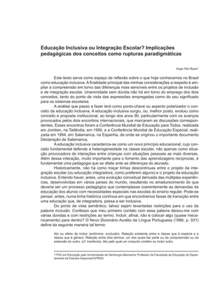 Educação Inclusiva ou Integração Escolar? Implicações
pedagógicas dos conceitos como rupturas paradigmáticas

                                                                                             Hugo Otto Beyer1


         Este texto serve como espaço de reflexão sobre o que hoje conhecemos no Brasil
como educação inclusiva. A finalidade principal das minhas considerações a respeito é am-
pliar a compreensão em torno das diferenças mais sensíveis entre os projetos de inclusão
e de integração escolar. Unanimidade sem dúvida não há em torno do emprego dos dois
conceitos, tanto do ponto de vista das expressões empregadas como do seu significado
para os sistemas escolares.
         A análise que passo a fazer terá como ponto-chave ou aspecto polarizador o con-
ceito da educação inclusiva. A educação inclusiva surgiu, ou, melhor posto, evoluiu como
conceito e proposta institucional, ao longo dos anos 90, particularmente com os avanços
provocados pelos dois encontros internacionais, que marcaram as discussões correspon-
dentes. Esses encontros foram a Conferência Mundial de Educação para Todos, realizada
em Jomtien, na Tailândia, em 1990, e a Conferência Mundial de Educação Especial, reali-
zada em 1994, em Salamanca, na Espanha, de onde se originou o importante documento
Declaração de Salamanca.
         A educação inclusiva caracteriza-se como um novo princípio educacional, cujo con-
ceito fundamental defende a heterogeneidade na classe escolar, não apenas como situa-
ção provocadora de interações entre crianças com situações pessoais as mais diversas.
Além dessa interação, muito importante para o fomento das aprendizagens recíprocas, é
fundamental uma pedagogia que se dilate ante as diferenças do alunado.
         Historicamente, não há como traçar linhas descontínuas entre o projeto da inte-
gração escolar (ou educação integradora, como preferem alguns) e o projeto da educação
inclusiva. Entendo haver, antes, uma evolução conceitual derivada das múltiplas experiên-
cias, desenvolvidas em vários países do mundo, resultando no amadurecimento do que
deveria ser um processo pedagógico que contemplasse coerentemente as demandas da
educação dos alunos com necessidades especiais nas escolas do ensino regular. Pode-se
pensar, antes, numa linha histórica contínua em que encontramos faixas de transição entre
uma educação que, de integradora, passa a ser inclusiva.
         Do ponto de vista semântico, talvez sejam levantadas restrições para o uso da
palavra inclusão. Confesso que meu primeiro contato com essa palavra deixou-me com
várias dúvidas e com restrições ao termo. Incluir, afinal, não é colocar algo (quase meca-
nicamente) para dentro? O Novo Dicionário Aurélio da Língua Portuguesa (1986, p. 931)
define da seguinte maneira tal termo:

       Ato ou efeito de incluir (antônimo: exclusão). Relação existente entre a classe que é espécie e a
       classe que é gênero. Relação entre dois termos, um dos quais faz parte ou da compreensão ou da
       extensão do outro. (cf. inerência). Ato pelo qual um conjunto contém ou inclui outro.



       1 PhD em Educação pela Universidade de Hamburgo-Alemanha; Professor da Faculdade de Educação do Depar-
       tamento de Estudos Especiais/UFRGS.
 