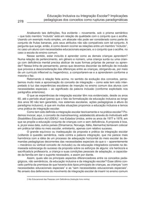Educação Inclusiva ou Integração Escolar? Implicações
                         pedagógicas dos conceitos como rupturas paradigmáticas
278


        Analisando tais definições, fica evidente – novamente, sob o prisma semântico
– que todo membro “incluído” está em relação de qualidade com o conjunto que o acolhe.
Usando um exemplo muito simples, um abacate não pode ser considerado como parte do
conjunto de frutas bananas, pois seus atributos não são compatíveis com tal conjunto. A
pergunta que surge, então, é como devem ocorrer as relações entre um membro “incluído”,
no caso um aluno com necessidades educacionais especiais, e o conjunto que o acolhe, no
caso a escola do ensino comum.
        Nesse sentido, estar incluído é aprender como as demais crianças aprendem?
Numa relação de pertencimento, em gênero e número, uma criança surda ou uma crian-
ça com deficiência mental precisa abdicar de suas formas próprias de pensar ou apren-
der? Nessa linha de pensamento, penso que devemos discordar da definição de inclusão
que provoca a desconsideração das diferenças entre as crianças, obrigando-as, por meio
de um currículo inflexível ou hegemônico, a comportarem-se e a aprenderem conforme a
maioria o faz.
        Retornando à relação feita acima, no sentido da evolução dos conceitos, perce-
bemos muito mais a aproximação do conceito de integração – como este tem sido inter-
pretado à luz das experiências escolares de inserção no ensino comum dos alunos com
necessidades especiais – ao significado da palavra inclusão (conforme explicitado nos
parágrafos anteriores).
        O que as experiências de integração escolar têm nos evidenciado, desde os anos
60, até o período atual (penso que o fato da formalização da educação inclusiva ao longo
dos anos 90 não tem garantido, nos sistemas escolares, ações pedagógicas à altura do
paradigma inclusivo), é que em muitas situações propomos a educação inclusiva e temos
uma prática de integração escolar.
        Como tem sido definida a integração escolar teoricamente e na prática escolar? Po-
demos invocar, aqui, o conceito de mainstreaming, estabelecido através do Individuals with
Disabilities Education Act (IDEA)2, nos Estados Unidos, entre os anos de 1977 e 1978, em
que se propõe a educação conjunta de crianças com e sem deficiência. A proposta é boa,
e, já por essa data, outros países (Dinamarca, Noruega, Itália, Alemanha) tentavam colocar
em prática tal idéia no meio escolar, entretanto, apenas com relativo sucesso.
        O grande equívoco ou inadequação da proposta e prática da integração escolar
(voltando à questão semântica, nada contra a palavra integração, que me parece mais
harmônica com a idéia de um processo de adequação horizontal do meio escolar às de-
mandas pedagógicas decorrentes das necessidades especiais do que o – aparentemente
– mecânico ou vertical conceito de inclusão) ou da educação integradora consiste na de-
masiada sobrecarga do sucesso da proposta sobre os esforços de alguns: o/a heróico/a e
sacrificado/a professor/a, a criança e suas condições pessoais de adaptação, a capacida-
de da família em dar o suporte necessário, e assim por diante.
        Assim, quais são os principais aspectos diferenciadores entre os conceitos peda-
gógicos, não semânticos, da educação inclusiva e da integração escolar? Esse último con-
ceito partiria da premissa de que haveria dois tipos principais de crianças, as crianças “com
necessidades educacionais especiais” e as “sem necessidades educacionais especiais”.
No anseio dos defensores do movimento de integração escolar de inserir no ensino comum

       2 Ato Educacional das Pessoas com Deficiência (tradução livre minha)
 