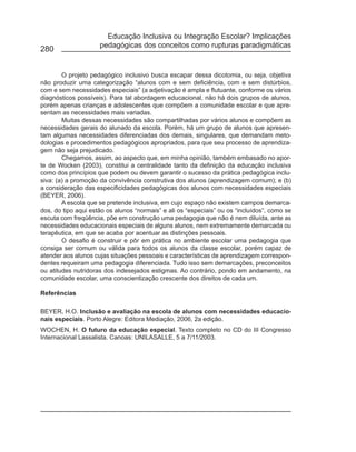 Educação Inclusiva ou Integração Escolar? Implicações
                     pedagógicas dos conceitos como rupturas paradigmáticas
280


        O projeto pedagógico inclusivo busca escapar dessa dicotomia, ou seja, objetiva
não produzir uma categorização “alunos com e sem deficiência, com e sem distúrbios,
com e sem necessidades especiais” (a adjetivação é ampla e flutuante, conforme os vários
diagnósticos possíveis). Para tal abordagem educacional, não há dois grupos de alunos,
porém apenas crianças e adolescentes que compõem a comunidade escolar e que apre-
sentam as necessidades mais variadas.
        Muitas dessas necessidades são compartilhadas por vários alunos e compõem as
necessidades gerais do alunado da escola. Porém, há um grupo de alunos que apresen-
tam algumas necessidades diferenciadas dos demais, singulares, que demandam meto-
dologias e procedimentos pedagógicos apropriados, para que seu processo de aprendiza-
gem não seja prejudicado.
        Chegamos, assim, ao aspecto que, em minha opinião, também embasado no apor-
te de Wocken (2003), constitui a centralidade tanto da definição da educação inclusiva
como dos princípios que podem ou devem garantir o sucesso da prática pedagógica inclu-
siva: (a) a promoção da convivência construtiva dos alunos (aprendizagem comum); e (b)
a consideração das especificidades pedagógicas dos alunos com necessidades especiais
(BEYER, 2006).
        A escola que se pretende inclusiva, em cujo espaço não existem campos demarca-
dos, do tipo aqui estão os alunos “normais” e ali os “especiais” ou os “incluídos”, como se
escuta com freqüência, põe em construção uma pedagogia que não é nem diluída, ante as
necessidades educacionais especiais de alguns alunos, nem extremamente demarcada ou
terapêutica, em que se acaba por acentuar as distinções pessoais.
        O desafio é construir e pôr em prática no ambiente escolar uma pedagogia que
consiga ser comum ou válida para todos os alunos da classe escolar, porém capaz de
atender aos alunos cujas situações pessoais e características de aprendizagem correspon-
dentes requeiram uma pedagogia diferenciada. Tudo isso sem demarcações, preconceitos
ou atitudes nutridoras dos indesejados estigmas. Ao contrário, pondo em andamento, na
comunidade escolar, uma conscientização crescente dos direitos de cada um.

Referências

BEYER, H.O. Inclusão e avaliação na escola de alunos com necessidades educacio-
nais especiais. Porto Alegre: Editora Mediação, 2006, 2a edição.
WOCHEN, H. O futuro da educação especial. Texto completo no CD do III Congresso
Internacional Lassalista. Canoas: UNILASALLE, 5 a 7/11/2003.
 