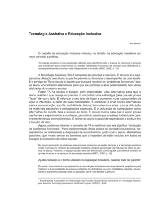 Tecnologia Assistiva e Educação Inclusiva

                                                                                                    Rita Bersch1



       O desafio da educação inclusiva introduz no âmbito da educação brasileira um
novo conceito e prática.

       Tecnologia assistiva é uma expressão utilizada para identificar todo o arsenal de recursos e serviços
       que contribuem para proporcionar ou ampliar habilidades funcionais de pessoas com deficiência e,
       conseqüentemente promover vida independente e inclusão (MEC, 2006, p. 18).

        A Tecnologia Assistiva (TA) é composta de recursos e serviços. O recurso é o equi-
pamento utilizado pelo aluno, e que lhe permite ou favorece o desempenho de uma tarefa.
E o serviço de TA na escola é aquele que buscará resolver os “problemas funcionais” des-
se aluno, encontrando alternativas para que ele participe e atue positivamente nas várias
atividades do contexto escolar.
        Fazer TA na escola é buscar, com criatividade, uma alternativa para que o
aluno realize o que deseja ou precisa. É encontrar uma estratégia para que ele possa
“fazer” de outro jeito. É valorizar o seu jeito de fazer e aumentar suas capacidades de
ação e interação, a partir de suas habilidades. É conhecer e criar novas alternativas
para a comunicação, escrita, mobilidade, leitura, brincadeiras e artes, com a utilização
de materiais escolares e pedagógicos especiais. É a utilização do computador como
alternativa de escrita, fala e acesso ao texto. É prover meios para que o aluno possa
desfiar-se a experimentar e conhecer, permitindo assim que construa individual e cole-
tivamente novos conhecimentos. É retirar do aluno o papel de espectador e atribuir-lhe
a função de ator.
        Agora, podemos retomar o conceito da TA e reafirmar que ela significa “resolução
de problemas funcionais”. Para implementação desta prática no contexto educacional, ne-
cessitamos de criatividade e disposição de encontrarmos, junto com o aluno, alternativas
possíveis, que visam vencer as barreiras que o impedem de estar incluído em todos os
espaços e momentos da rotina escolar.

       No desenvolvimento de sistemas educacionais inclusivos as ajudas técnicas e a tecnologia assistiva
       estão inseridas no contexto da educação brasileira, dirigida à promoção da inclusão de todos os alu-
       nos na escola. Portanto, o espaço escolar deve ser estruturado como aquele que oferece também as
       ajudas técnicas e os serviços de tecnologia assistiva.(MEC, 2006, p. 19)

       Ajudas técnicas é o termo utilizado na legislação brasileira, quando trata de garantir:

       Produtos, instrumentos e equipamentos ou tecnologias adaptados ou especialmente projetados para
       melhorar a funcionalidade da pessoa portadora de deficiência ou com mobilidade reduzida, favore-
       cendo a autonomia pessoal, total ou assistida”.(art 61 do decreto 5.296/04)


       1 Fisioterapeuta; Especialista em Reeducação das Funções Neuromotoras; Consultora em Tecnologia Assistiva
       pela Assistive Technology Applications Certificate Program (ATACP) – EUA.
 