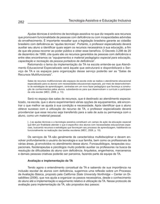 282                                          Tecnologia Assistiva e Educação Inclusiva


         Ajudas técnicas é sinônimo de tecnologia assistiva no que diz respeito aos recursos
que promovem funcionalidade de pessoas com deficiência ou com incapacidades advindas
do envelhecimento. É importante ressaltar que a legislação brasileira garante ao cidadão
brasileiro com deficiência as “ajudas técnicas”. Portanto, o professor especializado deverá
auxiliar seu aluno a identificar quais sejam os recursos necessários à sua educação, a fim
de que ele possa recorrer ao poder público e obter esse benefício. O Decreto 3.298 de 20
de dezembro de 1999, cita quais são os recursos garantidos às pessoas com deficiência e
entre eles encontramos os “equipamentos e material pedagógico especial para educação,
capacitação e recreação da pessoa portadora de deficiência”.
         Retomando o tema da implementação da TA na escola entende-se que Atendi-
mento Educacional Especializado será àquele que estruturará e disponibilizará o Ser-
viço de TA e os espaços para organização desse serviço poderão ser as “Salas de
Recursos Multifuncionais”.

       Salas de recursos multifuncionais são espaços da escola onde se realiza o atendimento educacional
       especializado para os alunos com necessidades educacionais especiais, por meio de desenvolvimen-
       to de estratégias de aprendizagem, centradas em um novo fazer pedagógico que favoreça a constru-
       ção de conhecimentos pelos alunos, subsidiando-os para que desenvolvam o currículo e participem
       da vida escolar (MEC, 2006, p. 13).

        Será no espaço das salas de recursos, que é destinado ao atendimento especia-
lizado, na escola, que o aluno experimentará várias opções de equipamentos, até encon-
trar o que melhor se ajusta à sua condição e necessidade. Após identificar que o aluno
obteve sucesso com a utilização do recurso de TA, o professor especializado deverá
providenciar que esse recurso seja transferido para a sala de aula ou permaneça com o
aluno, como um material pessoal.

       [...] as ajudas técnicas e a tecnologia assistiva constituem um campo de ação da educação especial
       que têm por finalidade atender o que é específico dos alunos com necessidades educacionais espe-
       ciais, buscando recursos e estratégias que favoreçam seu processo de aprendizagem, habilitando-os
       funcionalmente na realização das tarefas escolares (MEC, 2006, p. 19).

        Os serviços de TA são geralmente de característica multidisciplinar e devem en-
volver profundamente o usuário da tecnologia e sua família, bem como os profissionais de
várias áreas, já envolvidos no atendimento desse aluno. Fonoaudiólogos, terapeutas ocu-
pacionais, fisioterapeutas e psicólogos muito poderão auxiliar os professores na busca da
resolução de dificuldades do aluno com deficiência. Arquitetos, engenheiros, marceneiros
e demais pessoas criativas poderão ser parceiros, fazendo parte da equipe de TA.

       Avaliação e implementação da TA

         Tendo agora o entendimento conceitual da TA e sabendo de sua importância na
inclusão escolar de alunos com deficiência, sugerimos uma reflexão sobre um Processo
de Avaliação Básica, proposto pela California State University Northridge – Center on Di-
sabilities (2006), que nos ajuda a organizar os passos necessários, desde o conhecimento
do aluno até a implementação e seguimento relativo à utilização da TA. Nesse protocolo de
avaliação para implementação da TA, são propostos dez passos:
 