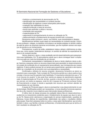 III Seminário Nacional de Formação de Gestores e Educadores
                                                                                       283


         • histórico e conhecimento do aluno/usuário da TA;
         • identificação das necessidades no contexto escolar;
         • identificação de objetivos a serem alcançados pela equipe;
         • avaliação das habilidades do aluno;
         • seleção/confecção e teste de recursos;
         • tempo para aprender a utilizar o recurso;
         • orientação para aquisição;
         • implementação da TA;
         • seguimento e acompanhamento do aluno na utilização da TA;
         • desenvolvimento e fortalecimento de equipe durante todo o processo.
         Deveremos então conhecer o aluno, sua história, suas necessidades e desejos.
         Identificaremos também quais sejam as necessidades do contexto escolar, incluin-
do seu professor, colegas, os desafios curriculares e as tarefas exigidas no âmbito coletivo
da sala de aula e as possíveis barreiras encontradas, que lhe impedem acesso aos espa-
ços da escola ou ao conhecimento.
         Precisaremos, a partir de então, estabelecer metas a atingir e definiremos os obje-
tivos que, como equipe, pretendemos alcançar, no sentido de atender às expectativas do
aluno e do contexto escolar.
         Vamos observar o aluno, e essa avaliação servirá essencialmente para pesquisar-
mos suas habilidades. Em TA aproveitamos aquilo que o aluno consegue fazer e amplia-
mos sua ação por meio da introdução de um recurso.
         Conhecendo necessidades e habilidades do aluno e tendo objetivos claros a atin-
gir, faremos a pesquisa sobre os recursos disponíveis para aquisição ou desenvolveremos
um projeto de confecção de um equipamento personalizado, que corresponda aos nossos
objetivos. O aluno poderá precisar de um tempo para experimentar, aprender e ele mesmo
definir se o resultado vai de encontro com sua expectativa e necessidade.
         Confirmada a eficácia do recurso proposto, deveremos fornecê-lo ao aluno ou
orientá-lo para a aquisição. Todo o projeto de TA encontra sentido se o aluno parte e leva
consigo o recurso que lhe garante mais habilidade. É importante entendermos que a “TA
é um recurso do usuário” e não pode ficar restrita ao espaço do atendimento especiali-
zado. A implementação da TA se dá, de fato, quando o recurso sai com o aluno e fica ao
seu serviço, em todos os espaços, onde for útil. A equipe de TA deverá conhecer fontes
de financiamento e propor à escola a aquisição dos recursos que venham atender às
necessidades de sua clientela.
         A equipe de TA deverá seguir o aluno e acompanhar o seu desenvolvimento no uso
da tecnologia. Modificações podem ser necessárias, e novos desafios funcionais aparece-
rão dia a dia, trazendo novos objetivos para intervenção desses profissionais.
         O último item do desse processo de avaliação básica fala em desenvolvermos e
avaliarmos os mecanismos existentes para o fortalecimento da equipe que atua no servi-
ço de TA. Nesse ponto valoriza-se a organização do serviço implementado, questões de
liderança, trocas efetivas de experiências, objetividade nas ações e resultados obtidos
pela equipe. Esse item perpassa todos os outros, e essa ação interdisciplinar, que envolve
também o aluno, sua família e demais profissionais, é fundamental para que se tenha um
bom resultado na utilização da TA.
 
