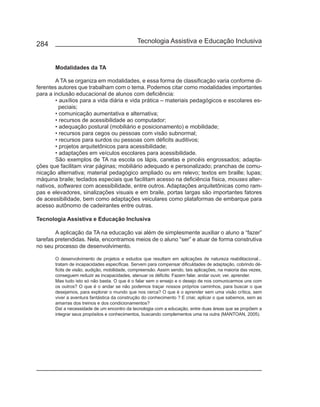 284                                            Tecnologia Assistiva e Educação Inclusiva


       Modalidades da TA

        A TA se organiza em modalidades, e essa forma de classificação varia conforme di-
ferentes autores que trabalham com o tema. Podemos citar como modalidades importantes
para a inclusão educacional de alunos com deficiência:
        • auxílios para a vida diária e vida prática – materiais pedagógicos e escolares es-
          peciais;
        • comunicação aumentativa e alternativa;
        • recursos de acessibilidade ao computador;
        • adequação postural (mobiliário e posicionamento) e mobilidade;
        • recursos para cegos ou pessoas com visão subnormal;
        • recursos para surdos ou pessoas com déficits auditivos;
        • projetos arquitetônicos para acessibilidade;
        • adaptações em veículos escolares para acessibilidade.
        São exemplos de TA na escola os lápis, canetas e pincéis engrossados; adapta-
ções que facilitam virar páginas; mobiliário adequado e personalizado; pranchas de comu-
nicação alternativa; material pedagógico ampliado ou em relevo; textos em braille; lupas;
máquina braile; teclados especiais que facilitam acesso na deficiência física, mouses alter-
nativos, softwares com acessibilidade, entre outros. Adaptações arquitetônicas como ram-
pas e elevadores, sinalizações visuais e em braile, portas largas são importantes fatores
de acessibilidade, bem como adaptações veiculares como plataformas de embarque para
acesso autônomo de cadeirantes entre outras.

Tecnologia Assistiva e Educação Inclusiva

        A aplicação da TA na educação vai além de simplesmente auxiliar o aluno a “fazer”
tarefas pretendidas. Nela, encontramos meios de o aluno “ser” e atuar de forma construtiva
no seu processo de desenvolvimento.

       O desenvolvimento de projetos e estudos que resultam em aplicações de natureza reabilitacional...
       tratam de incapacidades específicas. Servem para compensar dificuldades de adaptação, cobrindo dé-
       ficits de visão, audição, mobilidade, compreensão. Assim sendo, tais aplicações, na maioria das vezes,
       conseguem reduzir as incapacidades, atenuar os déficits: Fazem falar, andar ouvir, ver, aprender.
       Mas tudo isto só não basta. O que é o falar sem o ensejo e o desejo de nos comunicarmos uns com
       os outros? O que é o andar se não podemos traçar nossos próprios caminhos, para buscar o que
       desejamos, para explorar o mundo que nos cerca? O que é o aprender sem uma visão crítica, sem
       viver a aventura fantástica da construção do conhecimento ? E criar, aplicar o que sabemos, sem as
       amarras dos treinos e dos condicionamentos?
       Daí a necessidade de um encontro da tecnologia com a educação, entre duas áreas que se propõem a
       integrar seus propósitos e conhecimentos, buscando complementos uma na outra (MANTOAN, 2005).
 