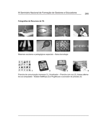 III Seminário Nacional de Formação de Gestores e Educadores
                                                                                  285


Fotografias de Recursos de TA




Materiais escolares e pedagógicos especiais – Baixa tecnologia




Prancha de comunicação impressa (1), Vocalizador – Prancha com voz (2), Acesso alterna-
tivo ao computador: Teclado IntelliKeys (3) e PlugMouse e acionador de pressão (4)
 