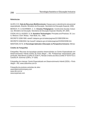 286                                     Tecnologia Assistiva e Educação Inclusiva


Referências

ALVES, D.O. Sala de Recursos Multifuncionais. Espaço para o atendimento educacional
especializado. Brasília: Ministério da Educação. Secretaria de Educação Especial, 2006.
BERSCH, R. & SCHIRMER, C. In: Ensaios Pedagógicos: Construindo Escolas Inclusi-
vas. Ministério da Educação. Secretaria de Educação Especial. Brasília, DF, 2005.
COOK,A.M. &- HUSSEY, S. M. Assistive Technologies: Principles and Practices. St. Lou-
is, Missouri, EUA. Mosby - Year Book, Inc., 1995.
DECRETO 3298/1999: www81.dataprev.gov.br/sislex/paginas/23/1999/3298.htm
DECRETO 5296/2004: ttp://www81.dataprev.gov.br/sislex/paginas/23/2004/5296.htm
MANTOAN, M.T.E. A Tecnologia Aplicada à Educação na Perspectiva Inclusiva. Mimeo

Crédito de Fotografias

Fotografias: Recursos de tecnologia assistiva desenvolvidos no Centro Especializado em
Desenvolvimento Infantil (CEDI) de Porto Alegre – RS. Profissionais responsáveis pela
produção: Rita Bersch (Crefito 5ª 5726 F), Renata Cristina da Silva (Crefito 5ª 5018-TO) e
Carolina R. Schirmer (CRFa. 3ª 7200)

Fotografias de crianças: Centro Especializado em Desenvolvimento Infantil (CEDI) – Porto
Alegre – RS. www.cedionline.com.br

Fotografia de produtos extraídas de sites:
www.attainmentcompany.com
www.clik.com.br
www.expansao.com
 