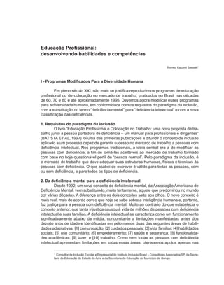 Educação Profissional:
desenvolvendo habilidades e competências

                                                                                               Romeu Kazumi Sassaki1



I - Programas Modificados Para a Diversidade Humana

         Em pleno século XXI, não mais se justifica reproduzirmos programas de educação
profissional ou de colocação no mercado de trabalho, praticados no Brasil nas décadas
de 60, 70 e 80 e até aproximadamente 1995. Devemos agora modificar esses programas
para a diversidade humana, em conformidade com os requisitos do paradigma da inclusão,
com a substituição do termo “deficiência mental” para “deficiência intelectual” e com a nova
classificação das deficiências.

1. Requisitos do paradigma da inclusão
        O livro “Educação Profissional e Colocação no Trabalho: uma nova proposta de tra-
balho junto à pessoa portadora de deficiência – um manual para profissionais e dirigentes”
(BATISTA ET AL, 1997) foi uma das primeiras publicações a difundir o conceito de inclusão
aplicado a um processo capaz de garantir sucesso no mercado de trabalho a pessoas com
deficiência intelectual. Nos programas tradicionais, a idéia central era a de modificar as
pessoas com deficiência, a fim de torná-las aceitáveis ao mercado de trabalho formado
com base no hoje questionável perfil de “pessoa normal”. Pelo paradigma da inclusão, é
o mercado de trabalho que deve adequar suas estruturas humanas, físicas e técnicas às
pessoas com deficiência. O que acabei de escrever é válido para todas as pessoas, com
ou sem deficiência, e para todos os tipos de deficiência.

2. Da deficiência mental para a deficiência intelectual
         Desde 1992, um novo conceito de deficiência mental, da Associação Americana de
Deficiência Mental, vem substituindo, muito lentamente, aquele que predominou no mundo
por várias décadas. A diferença entre os dois conceitos salta aos olhos. O novo conceito é
mais real, mais de acordo com o que hoje se sabe sobre a inteligência humana e, portanto,
faz justiça para a pessoa com deficiência mental. Muito ao contrário do que estabelecia o
conceito anterior, que tanta injustiça causou à vida de milhões de pessoas com deficiência
intelectual e suas famílias. A deficiência intelectual se caracteriza como um funcionamento
significativamente abaixo da média, concomitante a limitações manifestadas antes dos
dezoito anos de idade e identificadas em pelo menos duas das seguintes áreas de habili-
dades adaptativas: [1] comunicação; [2] cuidados pessoais; [3] vida familiar; [4] habilidades
sociais; [5] uso comunitário; [6] empoderamento; [7] saúde e segurança; [8] funcionalida-
des acadêmicas; [9] lazer; e [10] trabalho. Como nem todas as pessoas com deficiência
intelectual apresentam limitações em todas essas áreas, oferecemos apoios apenas nas

       1 Consultor de Inclusão Escolar e Empresarial do Instituto Inclusão Brasil – Consultores Associados/SP, da Secre-
       taria de Educação do Estado do Acre e da Secretaria de Educação do Município de Garujá.
 