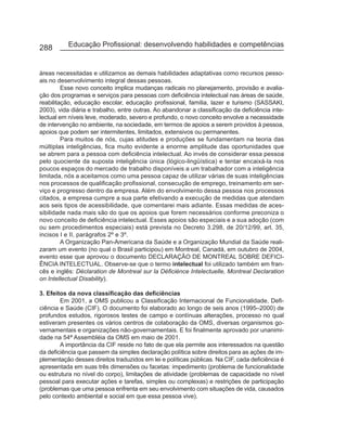 288        Educação Profissional: desenvolvendo habilidades e competências


áreas necessitadas e utilizamos as demais habilidades adaptativas como recursos pesso-
ais no desenvolvimento integral dessas pessoas.
         Esse novo conceito implica mudanças radicais no planejamento, provisão e avalia-
ção dos programas e serviços para pessoas com deficiência intelectual nas áreas de saúde,
reabilitação, educação escolar, educação profissional, família, lazer e turismo (SASSAKI,
2003), vida diária e trabalho, entre outras. Ao abandonar a classificação da deficiência inte-
lectual em níveis leve, moderado, severo e profundo, o novo conceito envolve a necessidade
de intervenção no ambiente, na sociedade, em termos de apoios a serem providos à pessoa,
apoios que podem ser intermitentes, limitados, extensivos ou permanentes.
         Para muitos de nós, cujas atitudes e produções se fundamentam na teoria das
múltiplas inteligências, fica muito evidente a enorme amplitude das oportunidades que
se abrem para a pessoa com deficiência intelectual. Ao invés de considerar essa pessoa
pelo quociente da suposta inteligência única (lógico-lingüística) e tentar encaixá-la nos
poucos espaços do mercado de trabalho disponíveis a um trabalhador com a inteligência
limitada, nós a aceitamos como uma pessoa capaz de utilizar várias de suas inteligências
nos processos de qualificação profissional, consecução de emprego, treinamento em ser-
viço e progresso dentro da empresa. Além do envolvimento dessa pessoa nos processos
citados, a empresa cumpre a sua parte efetivando a execução de medidas que atendam
aos seis tipos de acessibilidade, que comentarei mais adiante. Essas medidas de aces-
sibilidade nada mais são do que os apoios que forem necessários conforme preconiza o
novo conceito de deficiência intelectual. Esses apoios são especiais e a sua adoção (com
ou sem procedimentos especiais) está prevista no Decreto 3.298, de 20/12/99, art. 35,
incisos I e II, parágrafos 2º e 3º.
         A Organização Pan-Americana da Saúde e a Organização Mundial da Saúde reali-
zaram um evento (no qual o Brasil participou) em Montreal, Canadá, em outubro de 2004,
evento esse que aprovou o documento DECLARAÇÃO DE MONTREAL SOBRE DEFICI-
ÊNCIA INTELECTUAL. Observe-se que o termo intelectual foi utilizado também em fran-
cês e inglês: Déclaration de Montreal sur la Déficiénce Intelectuelle, Montreal Declaration
on Intellectual Disability).

3. Efeitos da nova classificação das deficiências
        Em 2001, a OMS publicou a Classificação Internacional de Funcionalidade, Defi-
ciência e Saúde (CIF). O documento foi elaborado ao longo de seis anos (1995–2000) de
profundos estudos, rigorosos testes de campo e contínuas alterações, processo no qual
estiveram presentes os vários centros de colaboração da OMS, diversas organismos go-
vernamentais e organizações não-governamentais. E foi finalmente aprovado por unanimi-
dade na 54ª Assembléia da OMS em maio de 2001.
        A importância da CIF reside no fato de que ela permite aos interessados na questão
da deficiência que passem da simples declaração política sobre direitos para as ações de im-
plementação desses direitos traduzidos em lei e políticas públicas. Na CIF, cada deficiência é
apresentada em suas três dimensões ou facetas: impedimento (problema de funcionalidade
ou estrutura no nível do corpo), limitações de atividade (problemas de capacidade no nível
pessoal para executar ações e tarefas, simples ou complexas) e restrições de participação
(problemas que uma pessoa enfrenta em seu envolvimento com situações de vida, causados
pelo contexto ambiental e social em que essa pessoa vive).
 