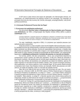 III Seminário Nacional de Formação de Gestores e Educadores
                                                                                                      289


         A CIF serve a pelo menos cinco tipos de aplicação: em intervenções clínicas, em
estatísticas, em desenvolvimento de políticas sociais e em educação. Por abranger os
principais domínios da vida humana (lar, família, educação, emprego/trabalho, vida social-
política-econômica).

II - A Inclusão Profissional Precisa Sair do Papel

1. O processo de reabilitação profissional
        No documento Normas sobre a Equiparação de Oportunidades para Pessoas
com Deficiência, de 1993, a Organização das Nações Unidas (ONU) define a palavra
reabilitação como

       processo destinado a capacitar pessoas com deficiência a atingirem e manterem seus níveis ótimos
       em termos físicos, sensoriais, intelectuais, psiquiátricos e/ou funcionais sociais dando assim ferra-
       mentas para mudar sua vida em direção a um nível elevado de independência.

         Ou seja, reabilitação, segundo a ONU, é o processo que capacita pessoas com
deficiência para a autonomia.
         Esse documento é o mais completo e bem escrito trabalho internacional sobre o assun-
to, resultado da soma de conhecimentos e esforços acumulados em toda a história da humani-
dade, sobretudo nas últimas décadas. Escrito por especialistas internacionais, o trabalho lista
22 normas que apontam um caminho claro e seguro a ser seguido pelos países membros da
ONU (entre os quais o Brasil) na direção da equiparação de oportunidades, com especial des-
taque para a reabilitação profissional e inclusão das pessoas no mercado de trabalho.
         As normas, porém, não são compulsórias – isto é, seu cumprimento depende do
compromisso moral e político de cada país signatário. O fato de o Brasil ter assinado o
documento, portanto, não garante que as normas sejam seguidas por aqui. Muito pelo con-
trário. Dos dez milhões de brasileiros com deficiência em idade de trabalhar, apenas 2%
estão inseridos no mercado formal de trabalho. Destes, 20% ocupam empregos precários,
não-qualificados, com baixos salários e sem proteção legal. Já nos países desenvolvidos
a inserção é bem maior. Nos Estados Unidos, por exemplo, 56,6% das pessoas com defi-
ciência, em idade de trabalhar, estão no mercado de trabalho formal.
         Mas não é por falta de leis que as coisas não funcionam por aqui. Eis, por exem-
plo, o que diz o Decreto 3.298, de 20/12/99, sobre a Política Nacional para a Integração
da Pessoa Portadora de Deficiência, no artigo 2º: “Cabe (...) ao Poder Público assegurar
à pessoa portadora de deficiência o pleno exercício de seus direitos básicos, inclusive (...)
ao trabalho”. Mais adiante, no artigo 6º, o Decreto aponta como diretriz dessa política de
integração “ampliar as alternativas de inserção econômica da pessoa (...), proporcionando
a ela qualificação profissional e incorporação no mercado de trabalho (...)”.
         E não é só. O artigo 30, que trata especificamente da Habilitação e da Reabilitação
Profissional, afirma com todas as letras que “a pessoa (...), beneficiária ou não do Regime
Geral de Previdência Social, tem direito às prestações de habilitação e reabilitação pro-
fissional para capacitar-se a obter trabalho, conservá-lo e progredir profissionalmente”.
O artigo 33, também dedicado à reabilitação e habilitação profissional, aponta que esses
serviços “deverão (...) atender toda pessoa (...) que possa ser preparada para trabalho (...)
e tenha perspectivas de obter, conservar e nele progredir”.
 