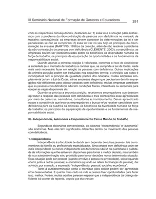 III Seminário Nacional de Formação de Gestores e Educadores
                                                                                     291


com as respectivas conseqüências, destacam-se: 1) essa lei é a solução para acabar-
mos com o problema da não-contratação de pessoas com deficiência no mercado de
trabalho; conseqüência: as empresas devem obedecer às determinações da lei e ser
penalizadas se não as cumprirem; 2) essa lei traz no seu bojo os princípios da discri-
minação às avessas (MARTINS, 1996) e da coerção, além de não resolver o problema
da não-contratação de pessoas com deficiência (CLEMENTE, 2003); conseqüência: as
empresas devem ser conscientizadas sobre os benefícios da diversidade humana na
força de trabalho, os princípios da equiparação de oportunidades e os fundamentos da
responsabilidade social.
        Quando apenas a primeira posição é valorizada, corremos o risco de condicionar
a sociedade (e o mercado de trabalho) a concluir que, se cumprida a Lei de Cotas, nada
mais será necessário fazer em relação às pessoas com deficiência. Outras implicações
da primeira posição podem ser traduzidas nos seguintes termos: o princípio das cotas é
incompatível com o princípio da igualdade política dos cidadãos, muitas empresas sim-
plesmente burlam a Lei de Cotas, várias empresas alegam que precisariam demitir empre-
gados não-deficientes para colocar pessoas com deficiência, muitas empresas acreditam
que as pessoas com deficiência não têm condições físicas, intelectuais ou sensoriais para
ocupar as vagas disponíveis etc.
        Quando se prioriza a segunda posição, recebemos empregadores que desejam
aprender a respeito das pessoas com deficiência e lhes oferecemos esse aprendizado
por meio de palestras, seminários, consultorias e monitoramento. Desse aprendizado
nasce a consciência que leva os empregadores a buscar e/ou receber candidatos com
deficiência para os quadros da empresa, os benefícios da diversidade humana na força
de trabalho, os princípios da equiparação de oportunidades e os fundamentos da res-
ponsabilidade social.

III - Independência, Autonomia e Empoderamento Para o Mundo do Trabalho

       Segundo os dicionários convencionais, as palavras “independência” e “autonomia”
são sinônimas. Mas elas têm significados diferentes dentro do movimento das pessoas
com deficiência.

1. Independência
         Independência é a faculdade de decidir sem depender de outras pessoas, tais como:
membros da família ou profissionais especializados. Uma pessoa com deficiência pode ser
mais independente ou menos independente em decorrência não só da quantidade e qualida-
de de informações que lhe estiverem disponíveis para tomar a melhor decisão, mas também
da sua autodeterminação e/ou prontidão para tomar decisões numa determinada situação.
Essa situação pode ser pessoal (quando envolve a pessoa na privacidade), social (quando
ocorre junto a outras pessoas) e econômica (quando se refere às finanças da pessoa), daí
advindo, por exemplo, a expressão “independência, pessoal, social ou econômica”.
         Tanto a autodeterminação como a prontidão para decidir podem ser aprendidas
e/ou desenvolvidas. E quanto mais cedo na vida a pessoa tiver oportunidades para fazer
isso, melhor. Porém, muitos adultos parecem esperar que a independência da criança de-
ficiente irá ocorrer de repente, depois que ela crescer.
 