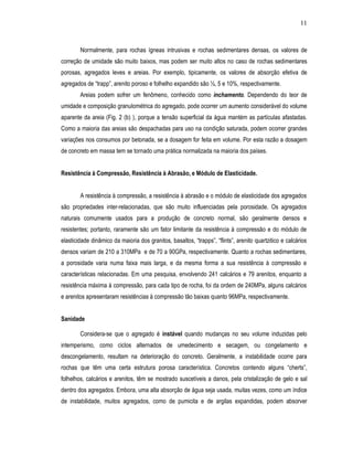 11



        Normalmente, para rochas ígneas intrusivas e rochas sedimentares densas, os valores de
correção de umidade são muito baixos, mas podem ser muito altos no caso de rochas sedimentares
porosas, agregados leves e areias. Por exemplo, tipicamente, os valores de absorção efetiva de
agregados de “trapp”, arenito poroso e folhelho expandido são ½, 5 e 10%, respectivamente.
        Areias podem sofrer um fenômeno, conhecido como inchamento. Dependendo do teor de
umidade e composição granulométrica do agregado, pode ocorrer um aumento considerável do volume
aparente da areia (Fig. 2 (b) ), porque a tensão superficial da água mantém as partículas afastadas.
Como a maioria das areias são despachadas para uso na condição saturada, podem ocorrer grandes
variações nos consumos por betonada, se a dosagem for feita em volume. Por esta razão a dosagem
de concreto em massa tem se tornado uma prática normalizada na maioria dos países.


Resistência à Compressão, Resistência à Abrasão, e Módulo de Elasticidade.


        A resistência à compressão, a resistência à abrasão e o módulo de elasticidade dos agregados
são propriedades inter-relacionadas, que são muito influenciadas pela porosidade. Os agregados
naturais comumente usados para a produção de concreto normal, são geralmente densos e
resistentes; portanto, raramente são um fator limitante da resistência à compressão e do módulo de
elasticidade dinâmico da maioria dos granitos, basaltos, “trapps”, “flints”, arenito quartzitico e calcários
densos variam de 210 a 310MPa e de 70 a 90GPa, respectivamente. Quanto a rochas sedimentares,
a porosidade varia numa faixa mais larga, e da mesma forma a sua resistência à compressão e
características relacionadas. Em uma pesquisa, envolvendo 241 calcários e 79 arenitos, enquanto a
resistência máxima à compressão, para cada tipo de rocha, foi da ordem de 240MPa, alguns calcários
e arenitos apresentaram resistências à compressão tão baixas quanto 96MPa, respectivamente.


Sanidade

        Considera-se que o agregado é instável quando mudanças no seu volume induzidas pelo
intemperismo, como ciclos alternados de umedecimento e secagem, ou congelamento e
descongelamento, resultam na deterioração do concreto. Geralmente, a instabilidade ocorre para
rochas que têm uma certa estrutura porosa característica. Concretos contendo alguns “cherts”,
folhelhos, calcários e arenitos, têm se mostrado suscetíveis a danos, pela cristalização de gelo e sal
dentro dos agregados. Embora, uma alta absorção de água seja usada, muitas vezes, como um índice
de instabilidade, muitos agregados, como de pumicita e de argilas expandidas, podem absorver
 