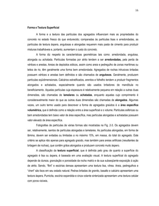 16




Forma e Textura Superficial

        A forma e a textura das partículas dos agregados influenciam mais as propriedades do
concreto no estado fresco do que endurecido; comparadas às partículas lisas e arredondadas, as
partículas de textura áspera, angulosas e alongadas requerem mais pasta de cimento para produzir
misturas trabalháveis e, portanto, aumentam o custo do concreto.
        A forma diz respeito às características geométricas tais como: arredondada, angulosa,
alongada ou achatada. Partículas formadas por atrito tendem a ser arredondadas, pela perda de
vértices e arestas. Areias de depósitos eólicos, assim como areia e pedregulho de zonas marítimas ou
leitos de rio, têm geralmente uma forma bem arredondada. Agregados de rochas intrusivas britadas
possuem vértices e arestas bem definidos e são chamados de angulosos. Geralmente, produzem
partículas eqüidimensionais. Calcários estratificados, arenitos e folhelho tendem a produzir fragmentos
alongados e achatados, especialmente quando são usados britadores de mandíbula no
beneficiamento. Aquelas partículas cuja espessura é relativamente pequena em relação a outras duas
dimensões, são chamadas de lamelares ou achatadas, enquanto aquelas cujo comprimento é
consideravelmente maior do que as outras duas dimensões são chamadas de alongados. Algumas
vezes, um outro termo usado para descrever a forma de agregados graúdos é a área específica
volumétrica, que é definida como a relação entre a área superficial e o volume. Partículas esféricas ou
bem arredondadas tem baixo valor de área específica, mas partículas alongadas e achatadas possuem
valor elevado de área específica.
        Fotografias de partículas de várias formas são mostradas na Fig. 2-3. Os agregados devem
ser, relativamente, isentos de partículas alongadas e lamelares. As partículas alongadas, em forma de
lâmina, devem ser evitadas ou limitadas a no máximo 15%, em massa, do total do agregado. Este
critério se aplica não apenas para agregado graúdo, mas também para areias artificiais (resultantes da
britagem de rochas), que contêm grãos alongados e produzem concreto muito áspero.
        A classificação da textura superficial, que é definida pelo grau de quanto a superfície do
agregado é lisa ou áspera, é baseada em uma avaliação visual. A textura superficial do agregado
depende da dureza, granulação e porosidade da rocha matriz e da sua subseqüente exposição à ação
de atrito. Sendo, “flint” e escórias densas apresentam uma textura lisa, vítrea. Areia, pedregulhos e
“chert” são lisos em seu estado natural. Pedras britadas de granito, basalto e calcário apresentam uma
textura áspera. Pumicita, escória expandida e cinza volante sinterizada apresentam uma textura celular
com poros visíveis.
 