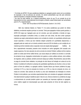 18




a  Os limites da ASTM C 33 para substâncias deletérias no agregado graúdo variam com as condições
de exposição e tipo de estrutura de concreto. Os valores apresentados aqui são para estruturas
externas expostas a condições climáticas moderadas.
b No caso de areia artificial, se o material pulverulento menor do que 75 µm consistir de pó de

fraturamento da rocha, essencialmente livre de argila ou folhelho, esses limites podem ser aumentados
para 5 e 7%, respectivamente.
                 Fonte: 1991 Annual Book of ASTM Standardds, Section 4, Vol. 04.02.

         Além dos materiais listados na Tabela 7-7, há outras substâncias que podem ter efeitos
deletérios, envolvendo reações químicas no concreto. Tanto para agregados miúdos quanto graúdos, a
ASTM C33 exige que “agregado para uso em concreto, que será submetido a imersão em água,
exposição prolongada à atmosfera úmida, ou contato com solo úmido, não deve conter quaisquer
materiais que sejam potencialmente reativos com os álcalis do cimento, em quantidade suficiente para
causar expansão; a menos que tais materiais estejam presentes em quantidades desprezíveis, o
agregado pode ser usado com um cimento contendo menos de 0,6% de álcalis ou com a adição de um
material que tenha mostrado evitar a expansão nociva da reação álcali-agregado.”      Sulfetos    de
ferro, especialmente marcassita, presente como inclusões em certos agregados, têm causado uma
reação expansiva. No meio saturado de cal do concreto de cimento Portland, sulfetos de ferro reativos
podem se oxidar para formar sulfato ferroso, que causa ataque por sulfatos ao concreto e a corrosão
da armadura de aço. Agregados contaminados com gipsita ou outros sulfatos solúveis, como sulfatos
de magnésio, sódio ou potássio, também promovem ataque por sulfatos. Recentemente, casos de falha
na pega do concreto foram relatados, na produção de dois blocos de fundação em usinas do sul da
Irlanda. O problema foi atribuído à presença de quantidades significativas de chumbo e zinco (a maior
parte na forma de sulfetos), no agregado calcítico. Aqueles blocos que tiveram problema de pega,
continham 0,11% ou mais de composto de chumbo ou 0,15% ou mais de composto de zinco, em
massa do concreto. Sais solúveis de chumbo ou zinco são retardadores da hidratação do cimento
Portland, de tal potência, que concretos experimentais feitos com amostras do agregado contaminado
não desenvolveram qualquer resistência após 3 dias de cura. Deve-se observar eu problemas de pega
e endurecimento do concreto também podem ser causados por impurezas orgânicas no agregado,
como matéria vegetal em decomposição que pode estar presente em forma de lodo orgânico ou
húmus.
 
