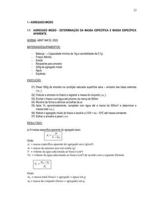 22



1 - AGREGADO MIÚDO

1.1       AGREGADO MIÚDO - DETERMINAÇÃO DA MASSA ESPECÍFICA E MASSA ESPECÍFICA
          APARENTE.

NORMA: ABNT NM 52: 2002

MATERIAIS/EQUIPAMENTOS:

      -    Balança → Capacidade mínima de 1kg e sensibilidade de 0,1g;
      -    Frasco Aferido;
      -    Estufa
      -    Recipiente para amostra
      -    500g de agregado miúdo
      -    Água;
      -    Espátula;

EXECUÇÃO:

      01) Pesar 500g de amostra na condição saturada superfície seca – amostra das baias externas
          ( m s );
      02) Colocar a amostra no frasco e registrar a massa do conjunto ( m1 );
      03) Encher o frasco com água até próximo da marca de 500ml.
      04) Movê-lo de forma a eliminar as bolhas de ar.
      05) Após 1h, aproximadamente, completar com água até a marca de 500cm³ e determinar a
          massa total ( m2 )
      06) Retirar o agregado miúdo do frasco e secá-lo a (105 + ou – 5)ºC até massa constante.
      07) Esfriar a amostra e pesar ( m )

RESULTADO:

a) A massa específica aparente do agregado seco:
                         m
                 d1 =
                       V − Va
Onde:
d1 = massa específica aparente do agregado seco (g/cm³)
m = massa da amostra seca em estufa (g)
V = volume da água adicionada ao frasco (cm³)
Va = volume da água adicionada ao frasco (cm³) de acordo com a seguinte fórmula

                 m2 − m1
          Va =
                   ρa

Onde:
m2 = massa total (frasco + agregado + água) em g.
m1 = massa do conjunto (frasco + agregado) em g.
 