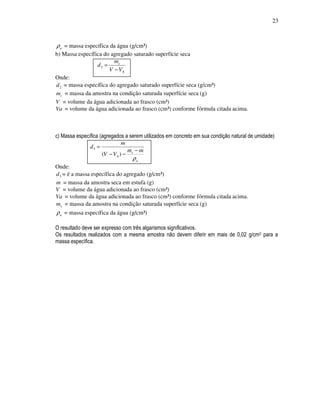 23



ρ a = massa específica da água (g/cm³)
b) Massa específica do agregado saturado superfície seca
                         ms
                 d2 =
                       V − VA
Onde:
d 2 = massa específica do agregado saturado superfície seca (g/cm³)
ms = massa da amostra na condição saturada superfície seca (g)
V = volume da água adicionada ao frasco (cm³)
Va = volume da água adicionada ao frasco (cm³) conforme fórmula citada acima.



c) Massa específica (agregados a serem utilizados em concreto em sua condição natural de umidade)
                              m
               d3 =
                                m −m
                     (V − VA ) − s
                                  ρa
Onde:
d 3 = é a massa específica do agregado (g/cm³)
m = massa da amostra seca em estufa (g)
V = volume da água adicionada ao frasco (cm³)
Va = volume da água adicionada ao frasco (cm³) conforme fórmula citada acima.
ms = massa da amostra na condição saturada superfície seca (g)
ρ a = massa específica da água (g/cm³)

O resultado deve ser expresso com três algarismos significativos.
Os resultados realizados com a mesma amostra não devem diferir em mais de 0,02 g/cm3 para a
massa específica.
 