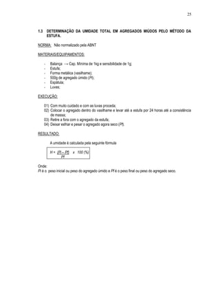 25



1.3       DETERMINAÇÃO DA UMIDADE TOTAL EM AGREGADOS MIÚDOS PELO MÉTODO DA
          ESTUFA.

NORMA: Não normalizado pela ABNT

MATERIAIS/EQUIPAMENTOS:

      -    Balança → Cap. Mínima de 1kg e sensibilidade de 1g;
      -    Estufa;
      -    Forma metálica (vasilhame);
      -    500g de agregado úmido (Pi);
      -    Espátula;
      -    Luvas;

EXECUÇÃO:

      01) Com muito cuidado e com as luvas proceda;
      02) Colocar o agregado dentro do vasilhame e levar até a estufa por 24 horas até a consistência
          de massa;
      03) Retire a fora com o agregado da estufa;
      04) Deixar esfriar e pesar o agregado agora seco (Pf).

RESULTADO:

           A umidade é calculada pela seguinte fórmula

           H = (Pi – Pf) x 100 (%)
                  Pf

Onde:
Pi é o peso inicial ou peso do agregado úmido e Pf é o peso final ou peso do agregado seco.
 