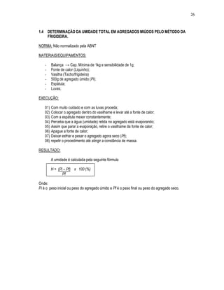 26



1.4       DETERMINAÇÃO DA UMIDADE TOTAL EM AGREGADOS MIÚDOS PELO MÉTODO DA
          FRIGIDEIRA.

NORMA: Não normalizado pela ABNT

MATERIAIS/EQUIPAMENTOS:

      -     Balança → Cap. Mínima de 1kg e sensibilidade de 1g;
      -     Fonte de calor (Liquinho);
      -     Vasilha (Tacho/frigideira)
      -     500g de agregado úmido (Pi);
      -     Espátula;
      -     Luvas;

EXECUÇÃO:

      01)   Com muito cuidado e com as luvas proceda;
      02)   Colocar o agregado dentro do vasilhame e levar até a fonte de calor;
      03)   Com a espátula mexer constantemente;
      04)   Perceba que a água (umidade) retida no agregado está evaporando;
      05)   Assim que parar a evaporação, retire o vasilhame da fonte de calor;
      06)   Apague a fonte de calor;
      07)   Deixar esfriar e pesar o agregado agora seco (Pf);
      08)   repetir o procedimento até atingir a constância de massa.

RESULTADO:

            A umidade é calculada pela seguinte fórmula

            H = (Pi – Pf) x 100 (%)
                   Pf

Onde:
Pi é o peso inicial ou peso do agregado úmido e Pf é o peso final ou peso do agregado seco.
 