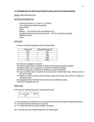 34

1.9 DETERMINAÇÃO DO TEOR DE MATERIAIS PULVERULENTOS DO AGREGADO MIÚDO

NORMA: ABNT NBR NM 46:2006

MATERIAIS/EQUIPAMENTOS:

    -     Conjunto de Peneiras ( # 1,18mm e # 0,075mm);
    -     Uma recipiente para lavagem do agregado;
    -     Água corrente;
    -     Estufa;
    -     Balança → Cap. Mínima de 1kg e sensibilidade de 1g;
    -     Agregado miúdo [amostra seca em estufa (105 ± 5)ºC até a constância de massa];
    -     Recipiente de vidro;
    -     Luvas.

EXECUÇÃO:

    01) Pesar a amostra do agregado conforme a tabela abaixo:

                D.Max (mm)            Massa Mínima (g) (mi)
                   2,36                          100
                   4,75                          500
                   9,5                          1000
                    19                          2500
                   37,5                         5000

    02) Coloca-se o agregado no recipiente;
    03) Coloca-se água dentro do recipiente de modo que não transborde quando for agitada;
    04) Agita-se para provocar a separação e suspensão do material pulverulento;
    05) Verte-se a água com o material em suspensão pelo conjunto de peneiras;
    06) Lavar as peneiras sobre o recipiente, de modo que todo o material retido nelas, volte para junto da
        amostra em análise;
    07) Repete-se o processo (volte ao item 02) até que a água se torne clara. Para verificar isso utiliza-se o
        recipiente de vidro;
    08) O agregado lavado é finalmente seco em estufa até a constância de massa;
    09) Pesa-se o agregado seco (mf).

RESULTADO:

O Percentual do material pulverulento é calculado pela fórmula:

          m = (mi – mf)   x 100 (%)
                 mi


m – É a porcentagem de material mais fino que a peneira de # 0,075mm por lavagem (material pulverulento);
mi – É a massa original da amostra seca, em gramas;
mf - É a massa da amostra seca após a lavagem, em gramas.

Obs. O resultado deve ser a média aritmética de duas determinações.
 