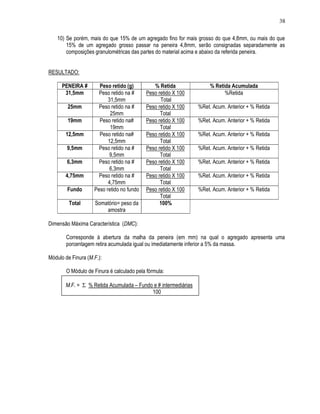 38

   10) Se porém, mais do que 15% de um agregado fino for mais grosso do que 4,8mm, ou mais do que
       15% de um agregado grosso passar na peneira 4,8mm, serão consignadas separadamente as
       composições granulométricas das partes do material acima e abaixo da referida peneira.


RESULTADO:

      PENEIRA #       Peso retido (g)         % Retida               % Retida Acumulada
       31,5mm         Peso retido na #     Peso retido X 100               %Retida
                          31,5mm                 Total
        25mm          Peso retido na #     Peso retido X 100    %Ret. Acum. Anterior + % Retida
                           25mm                  Total
        19mm          Peso retido na#      Peso retido X 100    %Ret. Acum. Anterior + % Retida
                           19mm                  Total
       12,5mm         Peso retido na#      Peso retido X 100    %Ret. Acum. Anterior + % Retida
                          12,5mm                 Total
        9,5mm         Peso retido na #     Peso retido X 100    %Ret. Acum. Anterior + % Retida
                           9,5mm                 Total
        6,3mm         Peso retido na #     Peso retido X 100    %Ret. Acum. Anterior + % Retida
                           6,3mm                 Total
       4,75mm         Peso retido na #     Peso retido X 100    %Ret. Acum. Anterior + % Retida
                          4,75mm                 Total
        Fundo       Peso retido no fundo   Peso retido X 100    %Ret. Acum. Anterior + % Retida
                                                 Total
         Total       Somatório= peso da          100%
                         amostra

Dimensão Máxima Característica (DMC):

       Corresponde à abertura da malha da peneira (em mm) na qual o agregado apresenta uma
       porcentagem retira acumulada igual ou imediatamente inferior a 5% da massa.

Módulo de Finura (M.F.):

       O Módulo de Finura é calculado pela fórmula:

       M.F. = Σ % Retida Acumulada – Fundo e # intermediárias
                                          100
 