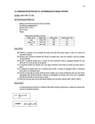 40

2.2 AGREGADO EM ESTADO SOLTO - DETERMINAÇÃO DA MASSA UNITÁRIA

NORMA: ABNT NBR 725:1982

MATERIAIS/EQUIPAMENTOS:

   -   Balança com limite de erro de 0,5% da amostra;
   -   Recipiente paralelepipédico;
   -   Estufa (105 a 110ºC);
   -   Pá / concha;
   -   Régua.

              *Recipiente dimensões mínimas:
                 D.Max. (mm)       Base (mm)        Altura (mm)     Volume (dm3) (V)
                     ≤4,8          316 x 316            150               15
                 >4,8 e ≤ 50       316 x 316            200               20
                     > 50          447 x 447            300               60

EXECUÇÃO:

   08) Preparar a amostra a ser ensaiada de modo que esta tenha pelo menos o dobro do volume do
       recipiente utilizado;
   09) Sempre que a amostra ensaiada não estiver no estado seco, deve ser indicado o teor de umidade
       correspondente;
   10) Encher o recipiente deverá com o auxílio de uma concha/pá, sendo o agregado lançado de uma
       altura de 10 a 12cm do topo do recipiente;
   11) A superfície deverá ser alisada com uma régua tomando como limite as bordas da caixa (rasar o
       topo);
   12) O recipiente é pesado (kg) com o material nele contido, a massa do agregado (Ma) é a diferença
       entre este e do recipiente vazio;
   13) Durante a execução do ensaio deve-se tomar cuidado com a caixa (recipiente) para que não ocorra
       segregação das partículas devido a batidas ou trepidações na mesma, bem como com o agregado
       lançado (derramado da concha para a caixa);
   14) Deve-se promover pelo menos três determinações com amostras distintas Ma(1) Ma(2) e Ma(3);

RESULTADO:

       A massa específica aparente é a média de três determinações dividindo-se a média das massas pelo
       volume do recipiente utilizado.


γ = Ma (g / cm3)
       V


γ médio =    γ(1) + γ (2) + γ (3)
                     3
 