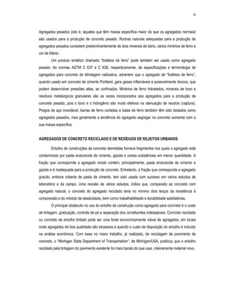 6



Agregados pesados (isto é, aqueles que têm massa específica maior do que os agregados normais)
são usados para a produção de concreto pesado. Rochas naturais adequadas para a produção de
agregados pesados consistem predominantemente de dois minerais de bário, vários minérios de ferro e
um de titânio.
        Um produto sintético chamado “fosfetos de ferro” pode também ser usado como agregado
pesado. As normas ASTM C 637 e C 638, respectivamente, de especificações e terminologia de
agregados para concreto de blindagem radioativa, advertem que o agregado de “fosfetos de ferro”,
quando usado em concreto de cimento Portland, gera gases inflamáveis e possivelmente tóxicos, que
podem desenvolver pressões altas, se confinados. Minérios de ferro hidratados, minerais de boro e
resíduos metalúrgicos granulares são as vezes incorporados aos agregados para a produção de
concreto pesado, pois o boro e o hidrogênio são muito efetivos na atenuação de neutros (captura).
Pregos de aço inoxidável, barras de ferro cortadas e balas de ferro também têm sido testados como
agregados pesados, mas geralmente a tendência do agregado segregar no concreto aumenta com a
sua massa específica.


AGREGADOS DE CONCRETO RECICLADO E DE RESÍDUOS DE REJEITOS URBANOS

        Entulho de construções de concreto demolidas fornece fragmentos nos quais o agregado está
contaminado por pasta endurecida de cimento, gipsita e outras substâncias em menor quantidade. A
fração que corresponde a agregado miúdo contém, principalmente, pasta endurecida de cimento e
gipsita e é inadequada para a produção de concreto. Entretanto, a fração que corresponde a agregado
graúdo, embora coberta de pasta de cimento, tem sido usada com sucesso em vários estudos de
laboratório e de campo. Uma revisão de vários estudos, indica que, comparado ao concreto com
agregado natural, o concreto do agregado reciclado teria no mínimo dois terços da resistência à
compressão e do módulo de elasticidade, bem como trabalhabilidade e durabilidade satisfatórias.
        O principal obstáculo no uso do entulho de construção como agregado para concreto é o custo
de britagem, graduação, controle de pó e separação dos constituintes indesejáveis. Concreto reciclado
ou concreto de entulho britado pode ser uma fonte economicamente viável de agregados, em locais
onde agregados de boa qualidade são escassos e quando o custo de disposição do entulho é incluído
na análise econômica. Com base no maior trabalho, já realizado, de reciclagem de pavimento de
concreto, o “Michigan State Department of Transportation”, de Michigan/USA, publicou que o entulho
reciclado pela britagem do pavimento existente foi mais barato do que usar, inteiramente material novo.
 