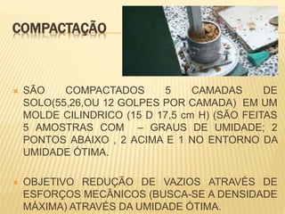 COMPACTAÇÃO
 SÃO COMPACTADOS 5 CAMADAS DE
SOLO(55,26,OU 12 GOLPES POR CAMADA) EM UM
MOLDE CILINDRICO (15 D 17,5 cm H) (SÃO FEITAS
5 AMOSTRAS COM – GRAUS DE UMIDADE; 2
PONTOS ABAIXO , 2 ACIMA E 1 NO ENTORNO DA
UMIDADE ÓTIMA.
 OBJETIVO REDUÇÃO DE VAZIOS ATRAVÉS DE
ESFORÇOS MECÂNICOS (BUSCA-SE A DENSIDADE
MÁXIMA) ATRAVÉS DA UMIDADE ÓTIMA.
 