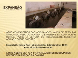 EXPANSÃO
 APÓS COMPACTADOS SÃO ADICIONADOS ANÉIS DE PESO 5KG
SIMULANDO PESO DO PAVIMENTO E IMERSOS EM ÁGUA POR 96
HORAS, FAZ-SE A LEITURA DO RELÓGIO(EXTENSÔMETRO)
APOIADO SOBRE O CORPO.
 Expansão(%)=leitura final - leitura inicial no Extensômetro x 100%
altura inicial do corpo de prova
 LIMITE ACEITO DE 1 % A 3 %,(PARA ATERROS RODOVIÁRIOS)
DEPENDE DA FUNÇÃO DA CAMADA.
 
