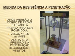 MEDIDA DA RESISTÊNCIA A PENETRAÇÃO
 APÓS IMERSÃO O
CORPO DE PROVA
É LEVADO A
PRENSA PARA SER
ROMPIDO A:
 VELOC = 1,25
mm/MIN
 ANOTA-SE A
PRESSÃO E A
PENETRAÇÃO
DECORRIDOS 6
MINUTOS.
 