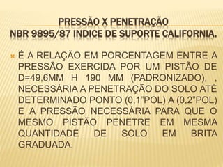 PRESSÃO X PENETRAÇÃO
NBR 9895/87 INDICE DE SUPORTE CALIFORNIA.
 É A RELAÇÃO EM PORCENTAGEM ENTRE A
PRESSÃO EXERCIDA POR UM PISTÃO DE
D=49,6MM H 190 MM (PADRONIZADO), ,
NECESSÁRIA A PENETRAÇÃO DO SOLO ATÉ
DETERMINADO PONTO (0,1”POL) A (0,2”POL)
E A PRESSÃO NECESSÁRIA PARA QUE O
MESMO PISTÃO PENETRE EM MESMA
QUANTIDADE DE SOLO EM BRITA
GRADUADA.
 