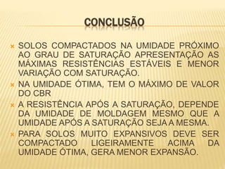 CONCLUSÃO
 SOLOS COMPACTADOS NA UMIDADE PRÓXIMO
AO GRAU DE SATURAÇÃO APRESENTAÇÃO AS
MÁXIMAS RESISTÊNCIAS ESTÁVEIS E MENOR
VARIAÇÃO COM SATURAÇÃO.
 NA UMIDADE ÓTIMA, TEM O MÁXIMO DE VALOR
DO CBR
 A RESISTÊNCIA APÓS A SATURAÇÃO, DEPENDE
DA UMIDADE DE MOLDAGEM MESMO QUE A
UMIDADE APÓS A SATURAÇÃO SEJA A MESMA.
 PARA SOLOS MUITO EXPANSIVOS DEVE SER
COMPACTADO LIGEIRAMENTE ACIMA DA
UMIDADE ÓTIMA, GERA MENOR EXPANSÃO.
 