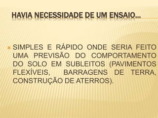 HAVIA NECESSIDADE DE UM ENSAIO...
 SIMPLES E RÁPIDO ONDE SERIA FEITO
UMA PREVISÃO DO COMPORTAMENTO
DO SOLO EM SUBLEITOS (PAVIMENTOS
FLEXÍVEIS, BARRAGENS DE TERRA,
CONSTRUÇÃO DE ATERROS).
 