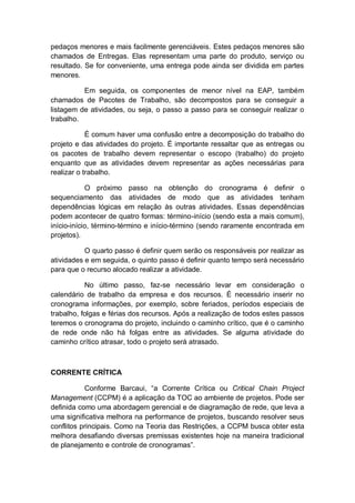 pedaços menores e mais facilmente gerenciáveis. Estes pedaços menores são
chamados de Entregas. Elas representam uma parte do produto, serviço ou
resultado. Se for conveniente, uma entrega pode ainda ser dividida em partes
menores.

          Em seguida, os componentes de menor nível na EAP, também
chamados de Pacotes de Trabalho, são decompostos para se conseguir a
listagem de atividades, ou seja, o passo a passo para se conseguir realizar o
trabalho.

            É comum haver uma confusão entre a decomposição do trabalho do
projeto e das atividades do projeto. É importante ressaltar que as entregas ou
os pacotes de trabalho devem representar o escopo (trabalho) do projeto
enquanto que as atividades devem representar as ações necessárias para
realizar o trabalho.

            O próximo passo na obtenção do cronograma é definir o
sequenciamento das atividades de modo que as atividades tenham
dependências lógicas em relação às outras atividades. Essas dependências
podem acontecer de quatro formas: término-início (sendo esta a mais comum),
início-início, término-término e início-término (sendo raramente encontrada em
projetos).

           O quarto passo é definir quem serão os responsáveis por realizar as
atividades e em seguida, o quinto passo é definir quanto tempo será necessário
para que o recurso alocado realizar a atividade.

           No último passo, faz-se necessário levar em consideração o
calendário de trabalho da empresa e dos recursos. É necessário inserir no
cronograma informações, por exemplo, sobre feriados, períodos especiais de
trabalho, folgas e férias dos recursos. Após a realização de todos estes passos
teremos o cronograma do projeto, incluindo o caminho crítico, que é o caminho
de rede onde não há folgas entre as atividades. Se alguma atividade do
caminho crítico atrasar, todo o projeto será atrasado.



CORRENTE CRÍTICA

           Conforme Barcaui, “a Corrente Crítica ou Critical Chain Project
Management (CCPM) é a aplicação da TOC ao ambiente de projetos. Pode ser
definida como uma abordagem gerencial e de diagramação de rede, que leva a
uma significativa melhora na performance de projetos, buscando resolver seus
conflitos principais. Como na Teoria das Restrições, a CCPM busca obter esta
melhora desafiando diversas premissas existentes hoje na maneira tradicional
de planejamento e controle de cronogramas”.
 
