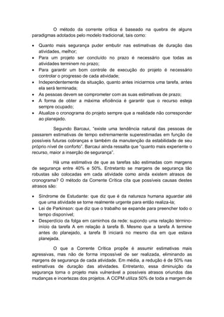 O método da corrente crítica é baseado na quebra de alguns
paradigmas adotados pelo modelo tradicional, tais como:

   Quanto mais segurança puder embutir nas estimativas de duração das
    atividades, melhor;
   Para um projeto ser concluído no prazo é necessário que todas as
    atividades terminem no prazo;
   Para garantir um bom controle de execução do projeto é necessário
    controlar o progresso de cada atividade;
   Independentemente da situação, quanto antes iniciarmos uma tarefa, antes
    ela será terminada;
   As pessoas devem se comprometer com as suas estimativas de prazo;
   A forma de obter a máxima eficiência é garantir que o recurso esteja
    sempre ocupado;
   Atualize o cronograma do projeto sempre que a realidade não corresponder
    ao planejado.

           Segundo Barcaui, “existe uma tendência natural das pessoas de
passarem estimativas de tempo extremamente superestimadas em função de
possíveis futuras cobranças e também da manutenção da estabilidade de seu
próprio nível de conforto”. Barcaui ainda ressalta que “quanto mais experiente o
recurso, maior a inserção de segurança”.

          Há uma estimativa de que as tarefas são estimadas com margens
de segurança entre 40% e 50%. Entretanto se margens de segurança tão
robustas são colocadas em cada atividade como ainda existem atrasos de
cronograma? O método da Corrente Crítica cita que possíveis causas destes
atrasos são:

   Síndrome de Estudante: que diz que é da natureza humana aguardar até
    que uma atividade se torne realmente urgente para então realiza-la;
   Lei de Parkinson: que diz que o trabalho se expande para preencher todo o
    tempo disponível;
   Desperdício da folga em caminhos da rede: supondo uma relação término-
    início da tarefa A em relação à tarefa B. Mesmo que a tarefa A termine
    antes do planejado, a tarefa B iniciará no mesmo dia em que estava
    planejada.

          O que a Corrente Crítica propõe é assumir estimativas mais
agressivas, mas não de forma impossível de ser realizada, eliminando as
margens de segurança de cada atividade. Em média, a redução é de 50% nas
estimativas de duração das atividades. Entretanto, essa diminuição da
segurança torna o projeto mais vulnerável a possíveis atrasos oriundos das
mudanças e incertezas dos projetos. A CCPM utiliza 50% de toda a margem de
 