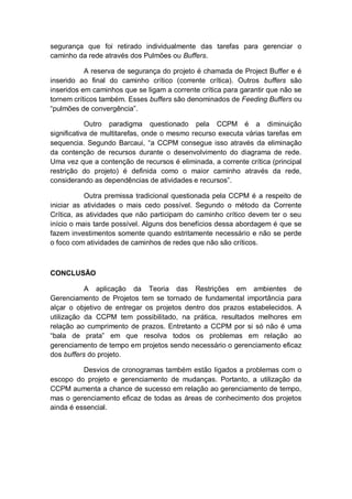 segurança que foi retirado individualmente das tarefas para gerenciar o
caminho da rede através dos Pulmões ou Buffers.

           A reserva de segurança do projeto é chamada de Project Buffer e é
inserido ao final do caminho crítico (corrente crítica). Outros buffers são
inseridos em caminhos que se ligam a corrente crítica para garantir que não se
tornem críticos também. Esses buffers são denominados de Feeding Buffers ou
“pulmões de convergência”.

            Outro paradigma questionado pela CCPM é a diminuição
significativa de multitarefas, onde o mesmo recurso executa várias tarefas em
sequencia. Segundo Barcaui, “a CCPM consegue isso através da eliminação
da contenção de recursos durante o desenvolvimento do diagrama de rede.
Uma vez que a contenção de recursos é eliminada, a corrente crítica (principal
restrição do projeto) é definida como o maior caminho através da rede,
considerando as dependências de atividades e recursos”.

           Outra premissa tradicional questionada pela CCPM é a respeito de
iniciar as atividades o mais cedo possível. Segundo o método da Corrente
Crítica, as atividades que não participam do caminho crítico devem ter o seu
início o mais tarde possível. Alguns dos benefícios dessa abordagem é que se
fazem investimentos somente quando estritamente necessário e não se perde
o foco com atividades de caminhos de redes que não são críticos.



CONCLUSÃO

           A aplicação da Teoria das Restrições em ambientes de
Gerenciamento de Projetos tem se tornado de fundamental importância para
alçar o objetivo de entregar os projetos dentro dos prazos estabelecidos. A
utilização da CCPM tem possibilitado, na prática, resultados melhores em
relação ao cumprimento de prazos. Entretanto a CCPM por si só não é uma
“bala de prata” em que resolva todos os problemas em relação ao
gerenciamento de tempo em projetos sendo necessário o gerenciamento eficaz
dos buffers do projeto.

          Desvios de cronogramas também estão ligados a problemas com o
escopo do projeto e gerenciamento de mudanças. Portanto, a utilização da
CCPM aumenta a chance de sucesso em relação ao gerenciamento de tempo,
mas o gerenciamento eficaz de todas as áreas de conhecimento dos projetos
ainda é essencial.
 
