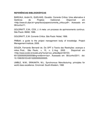 REFERÊNCIAS BIBLIOGRÁFICAS

BARCAUI, André B.; QUELHAS, Osvaldo. Corrente Crítica: Uma alternativa à
Gerência        de       Projetos      tradicional.       Disponível    em
<http://www.di.ufpe.br/~gmp/docs/papers/corrente_critica.pdf>. Acessado em
08/Junho/11.

GOLDRATT, E.M.; COX, J. A meta: um processo de aprimoramento contínuo.
São Paulo: IMAM, 1986.

GOLDRATT, E.M. Corrente Crítica. São Paulo: Nobel, 1998.

PMBoK: a guide to the project management body of knowledge. Project
Management Institute, 2008.

SOUZA, Fernando Bernardi de. Do OPT à Teoria das Restrições: avanços e
mitos. Prod., São Paulo, v. 15, n. 2, Aug. 2005 .              Disponível em
<http://www.scielo.br/scielo.php?script=sci_arttext&pid=S0103-
65132005000200005&lng=en&nrm=iso>. Acessado em 08/Junho/2011. doi:
10.1590/S0103-65132005000200005.

UMBLE, M.M.; SRIKANTH, M.L. Synchronous Manufacturing: principles for
world class excellence. Cincinnati: South-Western, 1996
 