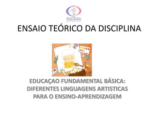 ENSAIO TEÓRICO DA DISCIPLINA




   EDUCAÇAO FUNDAMENTAL BÁSICA:
  DIFERENTES LINGUAGENS ARTISTICAS
    PARA O ENSINO-APRENDIZAGEM
 