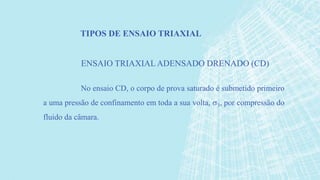 No ensaio CD, o corpo de prova saturado é submetido primeiro
a uma pressão de confinamento em toda a sua volta, 3, por compressão do
fluido da câmara.
TIPOS DE ENSAIO TRIAXIAL
ENSAIO TRIAXIALADENSADO DRENADO (CD)
 