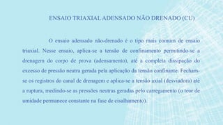 O ensaio adensado não-drenado é o tipo mais comum de ensaio
triaxial. Nesse ensaio, aplica-se a tensão de confinamento permitindo-se a
drenagem do corpo de prova (adensamento), até a completa dissipação do
excesso de pressão neutra gerada pela aplicação da tensão confinante. Fecham-
se os registros do canal de drenagem e aplica-se a tensão axial (desviadora) até
a ruptura, medindo-se as pressões neutras geradas pelo carregamento (o teor de
umidade permanece constante na fase de cisalhamento).
ENSAIO TRIAXIALADENSADO NÃO DRENADO (CU)
 