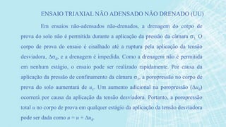 Em ensaios não-adensados não-drenados, a drenagem do corpo de
prova do solo não é permitida durante a aplicação da pressão da câmara 3. O
corpo de prova do ensaio é cisalhado até a ruptura pela aplicação da tensão
desviadora, d, e a drenagem é impedida. Como a drenagem não é permitida
em nenhum estágio, o ensaio pode ser realizado rapidamente. Por causa da
aplicação da pressão de confinamento da câmara 3, a poropressão no corpo de
prova do solo aumentará de uc. Um aumento adicional na poropressão (ud)
ocorrerá por causa da aplicação da tensão desviadora. Portanto, a poropressão
total u no corpo de prova em qualquer estágio da aplicação da tensão desviadora
pode ser dada como u = u + ud.
ENSAIO TRIAXIAL NÃO ADENSADO NÃO DRENADO (UU)
 