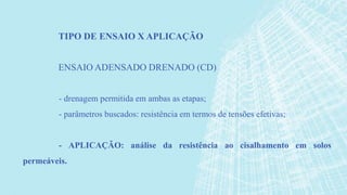 - drenagem permitida em ambas as etapas;
- parâmetros buscados: resistência em termos de tensões efetivas;
- APLICAÇÃO: análise da resistência ao cisalhamento em solos
permeáveis.
TIPO DE ENSAIO X APLICAÇÃO
ENSAIO ADENSADO DRENADO (CD)
 