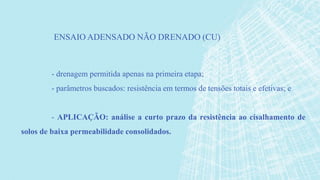 - drenagem permitida apenas na primeira etapa;
- parâmetros buscados: resistência em termos de tensões totais e efetivas; e
- APLICAÇÃO: análise a curto prazo da resistência ao cisalhamento de
solos de baixa permeabilidade consolidados.
ENSAIO ADENSADO NÃO DRENADO (CU)
 