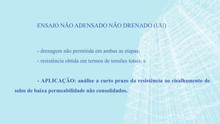 - drenagem não permitida em ambas as etapas;
- resistência obtida em termos de tensões totais; e
- APLICAÇÃO: análise a curto prazo da resistência ao cisalhamento de
solos de baixa permeabilidade não consolidados.
ENSAIO NÃO ADENSADO NÃO DRENADO (UU)
 