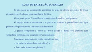 É um ensaio de compressão confinada no qual se utiliza um corpo de prova
cilíndrico envolvido por uma membrana de látex.
O corpo de prova é inserido em uma câmara de acrílico transparente.
O espaço entre a membrana e a parede da câmara é preenchido com água
pressurizada produzindo a tensão de confinamento.
A prensa comprime o corpo de prova contra o pistão (ou êmbolo) com
velocidade constante, até a ruptura por cisalhamento.
Medidores associados ao pistão permitem medir:
• variação de altura da amostra ∆𝐻 ; e
• força axial atuante no pistão (N).
FASES DE EXECUÇÃO DO ENSAIO
 