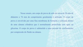 Nesse ensaio, um corpo de prova de solo de cerca de 36 mm de
diâmetro e 76 mm de comprimento geralmente é utilizado. O corpo de
prova é envolvido por uma fina membrana de borracha e colocado dentro
de uma câmara cilíndrica que é normalmente preenchida com água ou
glicerina. O corpo de prova é submetido a uma pressão de confinamento
por compressão do fluido na câmara.
 