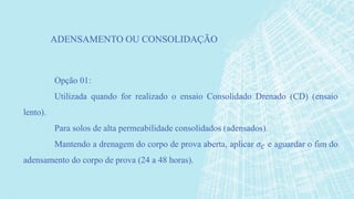 Opção 01:
Utilizada quando for realizado o ensaio Consolidado Drenado (CD) (ensaio
lento).
Para solos de alta permeabilidade consolidados (adensados).
Mantendo a drenagem do corpo de prova aberta, aplicar 𝜎 𝐶 e aguardar o fim do
adensamento do corpo de prova (24 a 48 horas).
ADENSAMENTO OU CONSOLIDAÇÃO
 