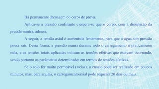 Há permanente drenagem do corpo de prova.
Aplica-se a pressão confinante e espera-se que o corpo, com a dissipação da
pressão neutra, adense.
A seguir, a tensão axial é aumentada lentamente, para que a água sob pressão
possa sair. Desta forma, a pressão neutra durante todo o carregamento é praticamente
nula, e as tensões totais aplicadas indicam as tensões efetivas que estavam ocorrendo,
sendo portanto os parâmetros determinados em termos de tensões efetivas.
Se o solo for muito permeável (areias), o ensaio pode ser realizado em poucos
minutos, mas, para argilas, o carregamento axial pode requerer 20 dias ou mais.
 
